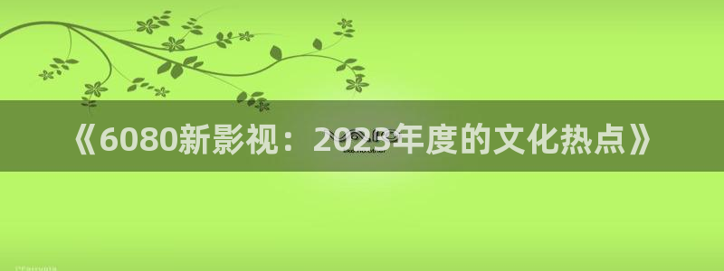 神马影院老子不卡：《6080新影视：2023年度的文化热点》